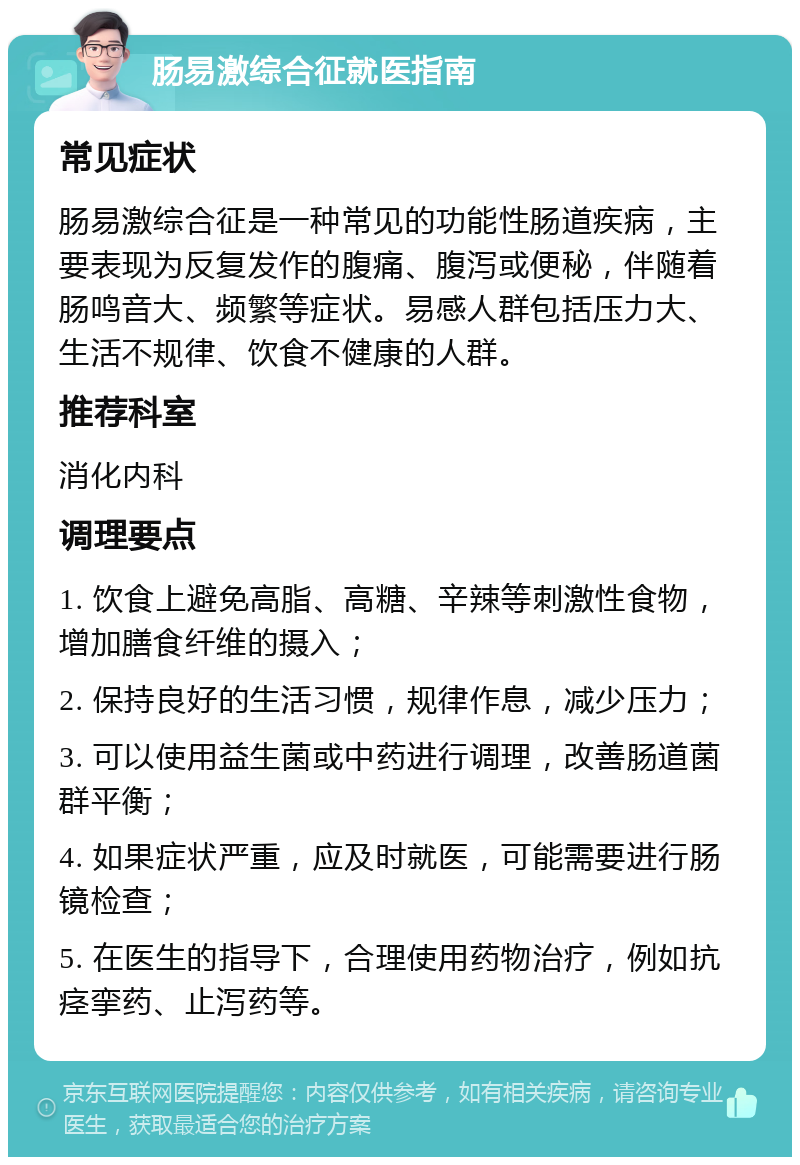 肠易激综合征就医指南 常见症状 肠易激综合征是一种常见的功能性肠道疾病，主要表现为反复发作的腹痛、腹泻或便秘，伴随着肠鸣音大、频繁等症状。易感人群包括压力大、生活不规律、饮食不健康的人群。 推荐科室 消化内科 调理要点 1. 饮食上避免高脂、高糖、辛辣等刺激性食物，增加膳食纤维的摄入； 2. 保持良好的生活习惯，规律作息，减少压力； 3. 可以使用益生菌或中药进行调理，改善肠道菌群平衡； 4. 如果症状严重，应及时就医，可能需要进行肠镜检查； 5. 在医生的指导下，合理使用药物治疗，例如抗痉挛药、止泻药等。