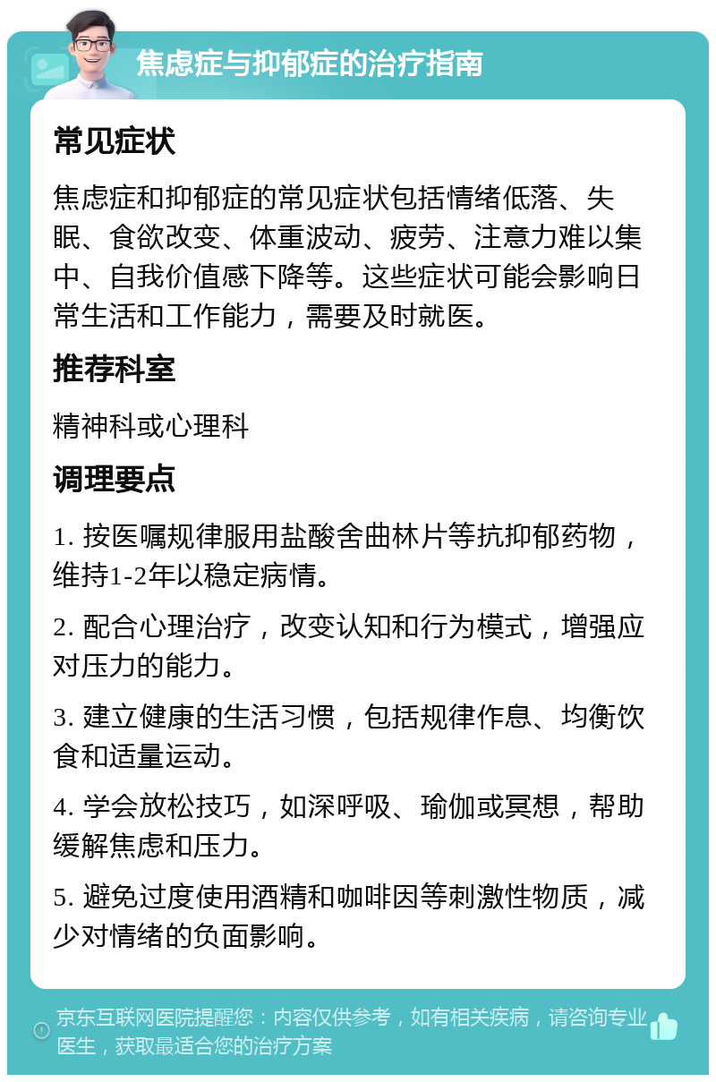 焦虑症与抑郁症的治疗指南 常见症状 焦虑症和抑郁症的常见症状包括情绪低落、失眠、食欲改变、体重波动、疲劳、注意力难以集中、自我价值感下降等。这些症状可能会影响日常生活和工作能力，需要及时就医。 推荐科室 精神科或心理科 调理要点 1. 按医嘱规律服用盐酸舍曲林片等抗抑郁药物，维持1-2年以稳定病情。 2. 配合心理治疗，改变认知和行为模式，增强应对压力的能力。 3. 建立健康的生活习惯，包括规律作息、均衡饮食和适量运动。 4. 学会放松技巧，如深呼吸、瑜伽或冥想，帮助缓解焦虑和压力。 5. 避免过度使用酒精和咖啡因等刺激性物质，减少对情绪的负面影响。