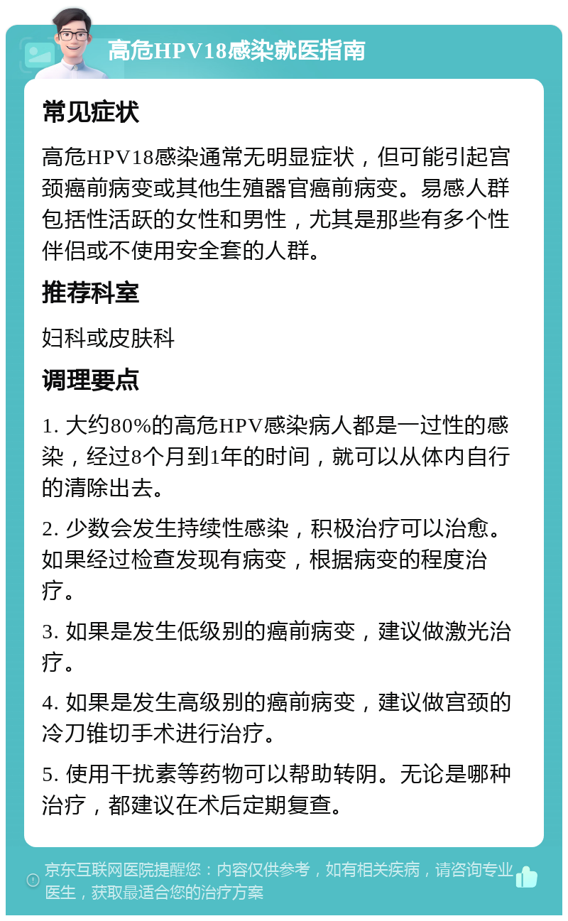 高危HPV18感染就医指南 常见症状 高危HPV18感染通常无明显症状，但可能引起宫颈癌前病变或其他生殖器官癌前病变。易感人群包括性活跃的女性和男性，尤其是那些有多个性伴侣或不使用安全套的人群。 推荐科室 妇科或皮肤科 调理要点 1. 大约80%的高危HPV感染病人都是一过性的感染，经过8个月到1年的时间，就可以从体内自行的清除出去。 2. 少数会发生持续性感染，积极治疗可以治愈。如果经过检查发现有病变，根据病变的程度治疗。 3. 如果是发生低级别的癌前病变，建议做激光治疗。 4. 如果是发生高级别的癌前病变，建议做宫颈的冷刀锥切手术进行治疗。 5. 使用干扰素等药物可以帮助转阴。无论是哪种治疗，都建议在术后定期复查。