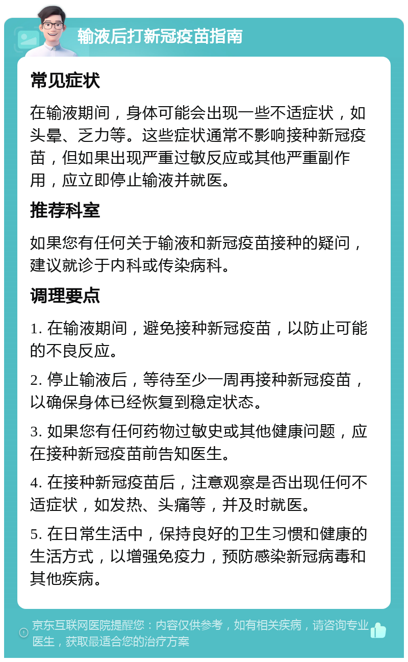 输液后打新冠疫苗指南 常见症状 在输液期间，身体可能会出现一些不适症状，如头晕、乏力等。这些症状通常不影响接种新冠疫苗，但如果出现严重过敏反应或其他严重副作用，应立即停止输液并就医。 推荐科室 如果您有任何关于输液和新冠疫苗接种的疑问，建议就诊于内科或传染病科。 调理要点 1. 在输液期间，避免接种新冠疫苗，以防止可能的不良反应。 2. 停止输液后，等待至少一周再接种新冠疫苗，以确保身体已经恢复到稳定状态。 3. 如果您有任何药物过敏史或其他健康问题，应在接种新冠疫苗前告知医生。 4. 在接种新冠疫苗后，注意观察是否出现任何不适症状，如发热、头痛等，并及时就医。 5. 在日常生活中，保持良好的卫生习惯和健康的生活方式，以增强免疫力，预防感染新冠病毒和其他疾病。