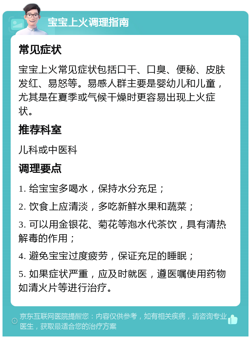 宝宝上火调理指南 常见症状 宝宝上火常见症状包括口干、口臭、便秘、皮肤发红、易怒等。易感人群主要是婴幼儿和儿童，尤其是在夏季或气候干燥时更容易出现上火症状。 推荐科室 儿科或中医科 调理要点 1. 给宝宝多喝水，保持水分充足； 2. 饮食上应清淡，多吃新鲜水果和蔬菜； 3. 可以用金银花、菊花等泡水代茶饮，具有清热解毒的作用； 4. 避免宝宝过度疲劳，保证充足的睡眠； 5. 如果症状严重，应及时就医，遵医嘱使用药物如清火片等进行治疗。