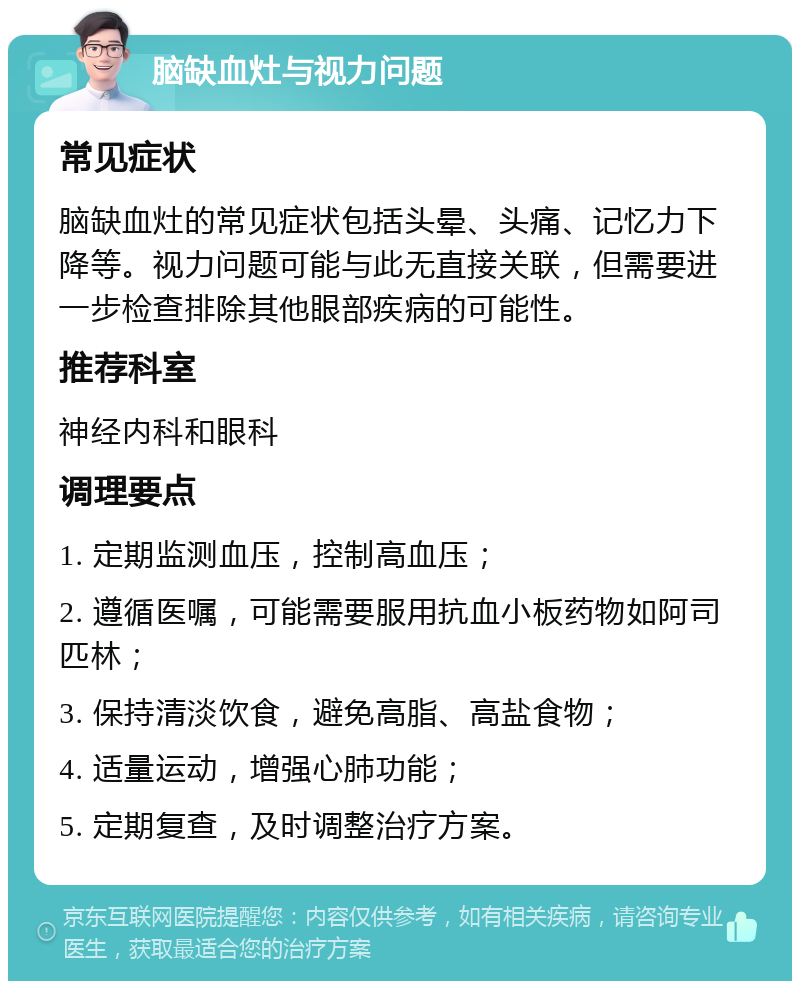 脑缺血灶与视力问题 常见症状 脑缺血灶的常见症状包括头晕、头痛、记忆力下降等。视力问题可能与此无直接关联，但需要进一步检查排除其他眼部疾病的可能性。 推荐科室 神经内科和眼科 调理要点 1. 定期监测血压，控制高血压； 2. 遵循医嘱，可能需要服用抗血小板药物如阿司匹林； 3. 保持清淡饮食，避免高脂、高盐食物； 4. 适量运动，增强心肺功能； 5. 定期复查，及时调整治疗方案。