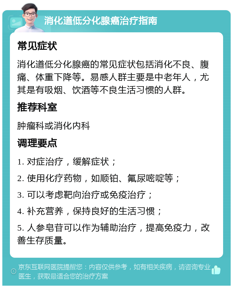 消化道低分化腺癌治疗指南 常见症状 消化道低分化腺癌的常见症状包括消化不良、腹痛、体重下降等。易感人群主要是中老年人，尤其是有吸烟、饮酒等不良生活习惯的人群。 推荐科室 肿瘤科或消化内科 调理要点 1. 对症治疗，缓解症状； 2. 使用化疗药物，如顺铂、氟尿嘧啶等； 3. 可以考虑靶向治疗或免疫治疗； 4. 补充营养，保持良好的生活习惯； 5. 人参皂苷可以作为辅助治疗，提高免疫力，改善生存质量。