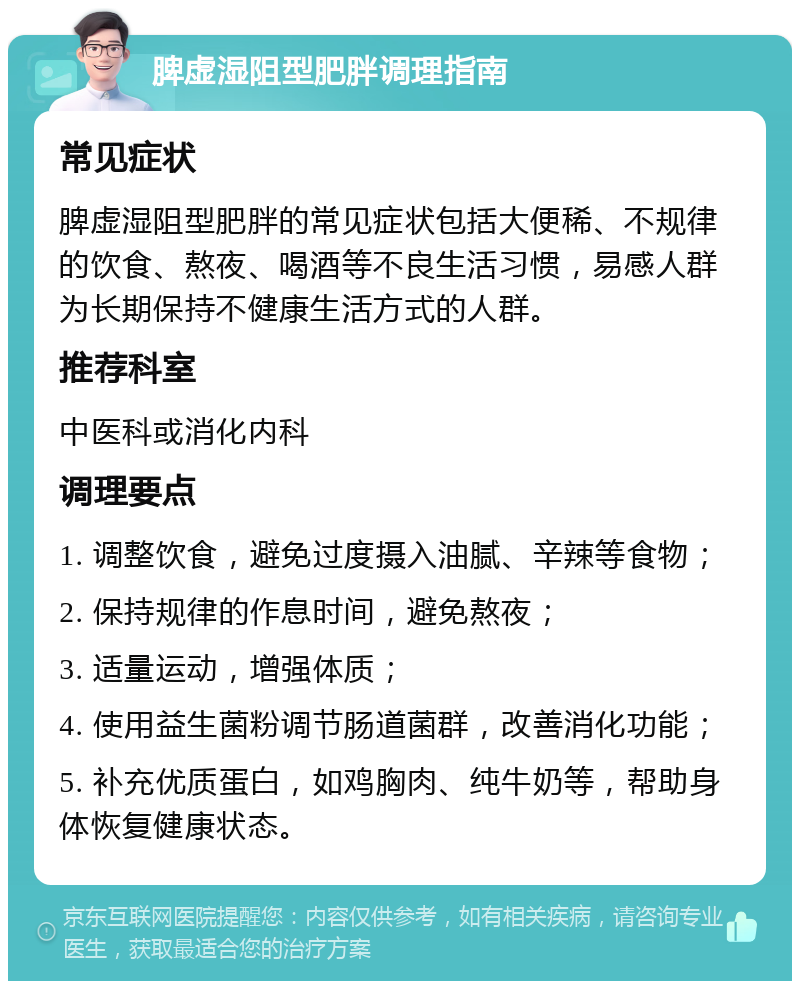 脾虚湿阻型肥胖调理指南 常见症状 脾虚湿阻型肥胖的常见症状包括大便稀、不规律的饮食、熬夜、喝酒等不良生活习惯，易感人群为长期保持不健康生活方式的人群。 推荐科室 中医科或消化内科 调理要点 1. 调整饮食，避免过度摄入油腻、辛辣等食物； 2. 保持规律的作息时间，避免熬夜； 3. 适量运动，增强体质； 4. 使用益生菌粉调节肠道菌群，改善消化功能； 5. 补充优质蛋白，如鸡胸肉、纯牛奶等，帮助身体恢复健康状态。