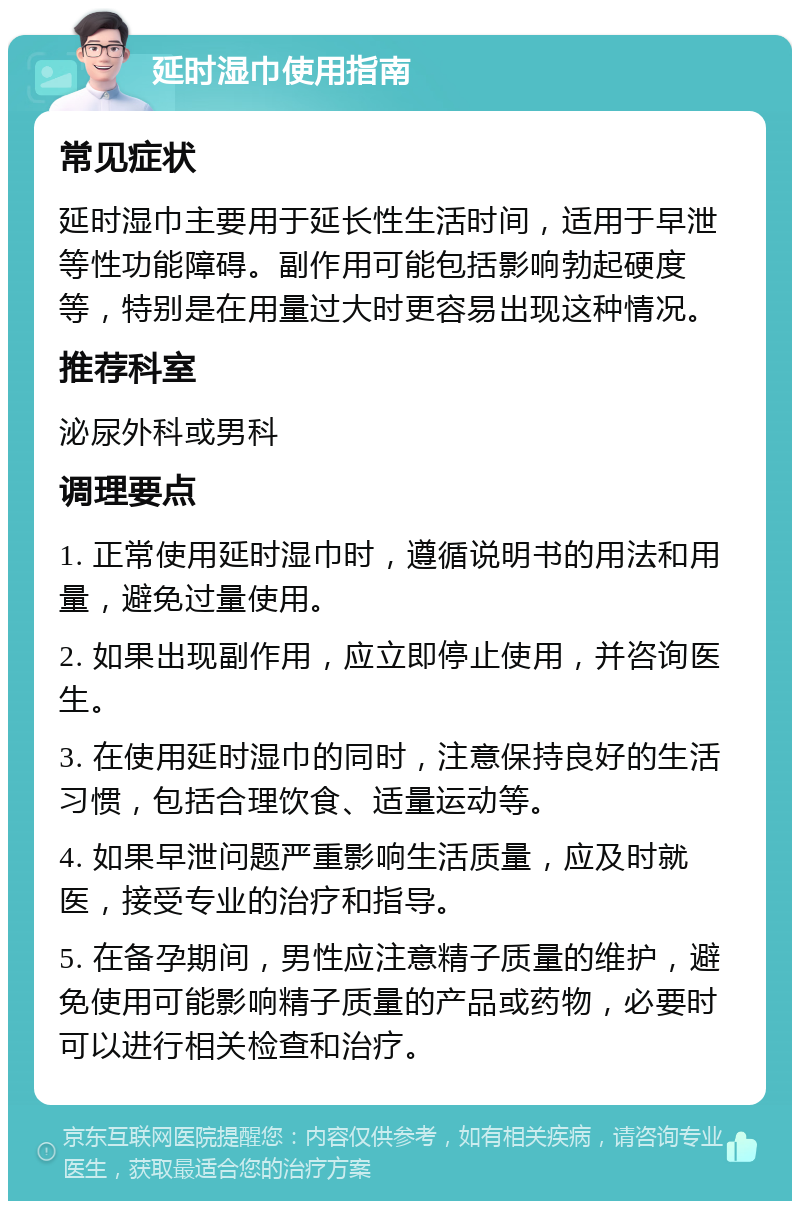 延时湿巾使用指南 常见症状 延时湿巾主要用于延长性生活时间，适用于早泄等性功能障碍。副作用可能包括影响勃起硬度等，特别是在用量过大时更容易出现这种情况。 推荐科室 泌尿外科或男科 调理要点 1. 正常使用延时湿巾时，遵循说明书的用法和用量，避免过量使用。 2. 如果出现副作用，应立即停止使用，并咨询医生。 3. 在使用延时湿巾的同时，注意保持良好的生活习惯，包括合理饮食、适量运动等。 4. 如果早泄问题严重影响生活质量，应及时就医，接受专业的治疗和指导。 5. 在备孕期间，男性应注意精子质量的维护，避免使用可能影响精子质量的产品或药物，必要时可以进行相关检查和治疗。