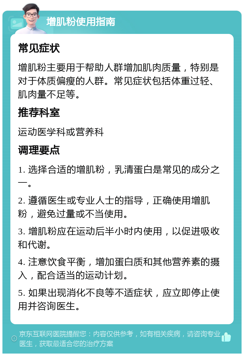 增肌粉使用指南 常见症状 增肌粉主要用于帮助人群增加肌肉质量，特别是对于体质偏瘦的人群。常见症状包括体重过轻、肌肉量不足等。 推荐科室 运动医学科或营养科 调理要点 1. 选择合适的增肌粉，乳清蛋白是常见的成分之一。 2. 遵循医生或专业人士的指导，正确使用增肌粉，避免过量或不当使用。 3. 增肌粉应在运动后半小时内使用，以促进吸收和代谢。 4. 注意饮食平衡，增加蛋白质和其他营养素的摄入，配合适当的运动计划。 5. 如果出现消化不良等不适症状，应立即停止使用并咨询医生。