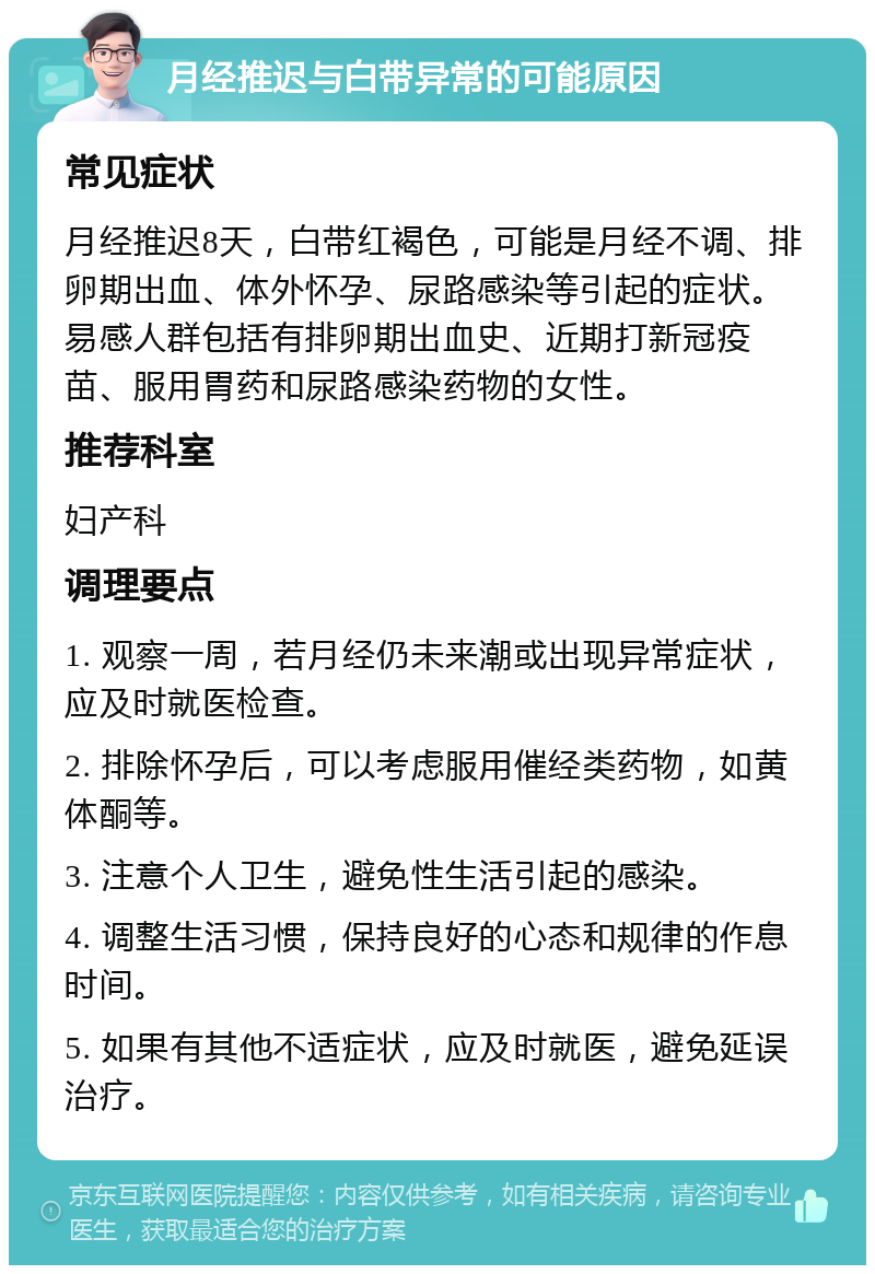 月经推迟与白带异常的可能原因 常见症状 月经推迟8天，白带红褐色，可能是月经不调、排卵期出血、体外怀孕、尿路感染等引起的症状。易感人群包括有排卵期出血史、近期打新冠疫苗、服用胃药和尿路感染药物的女性。 推荐科室 妇产科 调理要点 1. 观察一周，若月经仍未来潮或出现异常症状，应及时就医检查。 2. 排除怀孕后，可以考虑服用催经类药物，如黄体酮等。 3. 注意个人卫生，避免性生活引起的感染。 4. 调整生活习惯，保持良好的心态和规律的作息时间。 5. 如果有其他不适症状，应及时就医，避免延误治疗。