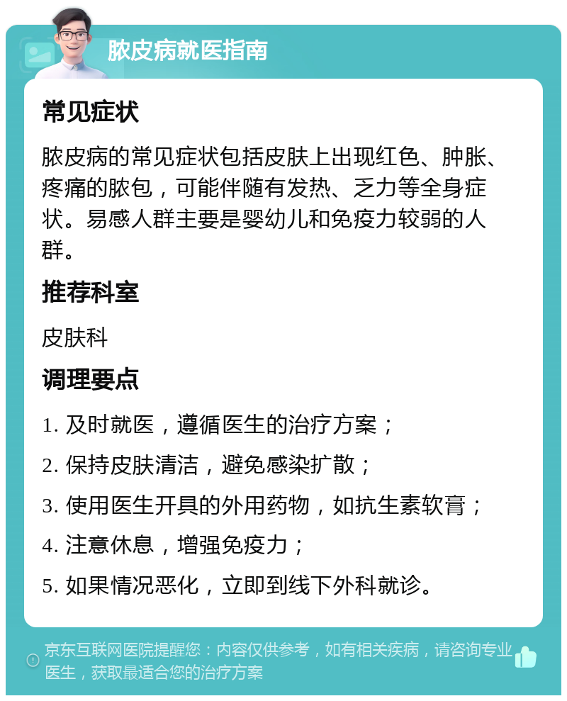 脓皮病就医指南 常见症状 脓皮病的常见症状包括皮肤上出现红色、肿胀、疼痛的脓包，可能伴随有发热、乏力等全身症状。易感人群主要是婴幼儿和免疫力较弱的人群。 推荐科室 皮肤科 调理要点 1. 及时就医，遵循医生的治疗方案； 2. 保持皮肤清洁，避免感染扩散； 3. 使用医生开具的外用药物，如抗生素软膏； 4. 注意休息，增强免疫力； 5. 如果情况恶化，立即到线下外科就诊。