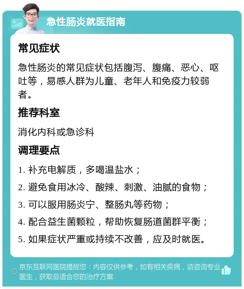 急性肠炎就医指南 常见症状 急性肠炎的常见症状包括腹泻、腹痛、恶心、呕吐等，易感人群为儿童、老年人和免疫力较弱者。 推荐科室 消化内科或急诊科 调理要点 1. 补充电解质，多喝温盐水； 2. 避免食用冰冷、酸辣、刺激、油腻的食物； 3. 可以服用肠炎宁、整肠丸等药物； 4. 配合益生菌颗粒，帮助恢复肠道菌群平衡； 5. 如果症状严重或持续不改善，应及时就医。