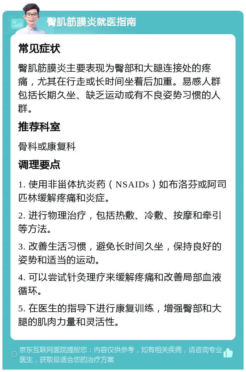 臀肌筋膜炎就医指南 常见症状 臀肌筋膜炎主要表现为臀部和大腿连接处的疼痛，尤其在行走或长时间坐着后加重。易感人群包括长期久坐、缺乏运动或有不良姿势习惯的人群。 推荐科室 骨科或康复科 调理要点 1. 使用非甾体抗炎药（NSAIDs）如布洛芬或阿司匹林缓解疼痛和炎症。 2. 进行物理治疗，包括热敷、冷敷、按摩和牵引等方法。 3. 改善生活习惯，避免长时间久坐，保持良好的姿势和适当的运动。 4. 可以尝试针灸理疗来缓解疼痛和改善局部血液循环。 5. 在医生的指导下进行康复训练，增强臀部和大腿的肌肉力量和灵活性。