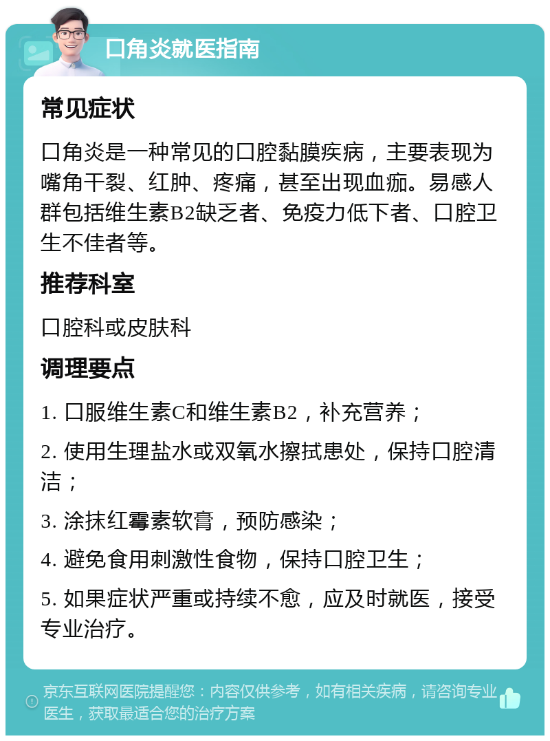 口角炎就医指南 常见症状 口角炎是一种常见的口腔黏膜疾病，主要表现为嘴角干裂、红肿、疼痛，甚至出现血痂。易感人群包括维生素B2缺乏者、免疫力低下者、口腔卫生不佳者等。 推荐科室 口腔科或皮肤科 调理要点 1. 口服维生素C和维生素B2，补充营养； 2. 使用生理盐水或双氧水擦拭患处，保持口腔清洁； 3. 涂抹红霉素软膏，预防感染； 4. 避免食用刺激性食物，保持口腔卫生； 5. 如果症状严重或持续不愈，应及时就医，接受专业治疗。