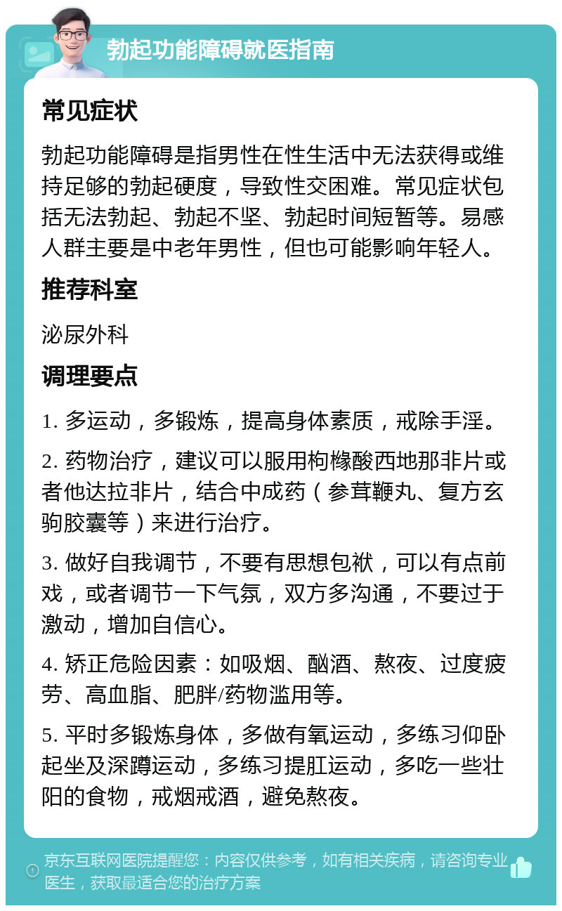 勃起功能障碍就医指南 常见症状 勃起功能障碍是指男性在性生活中无法获得或维持足够的勃起硬度，导致性交困难。常见症状包括无法勃起、勃起不坚、勃起时间短暂等。易感人群主要是中老年男性，但也可能影响年轻人。 推荐科室 泌尿外科 调理要点 1. 多运动，多锻炼，提高身体素质，戒除手淫。 2. 药物治疗，建议可以服用枸橼酸西地那非片或者他达拉非片，结合中成药（参茸鞭丸、复方玄驹胶囊等）来进行治疗。 3. 做好自我调节，不要有思想包袱，可以有点前戏，或者调节一下气氛，双方多沟通，不要过于激动，增加自信心。 4. 矫正危险因素：如吸烟、酗酒、熬夜、过度疲劳、高血脂、肥胖/药物滥用等。 5. 平时多锻炼身体，多做有氧运动，多练习仰卧起坐及深蹲运动，多练习提肛运动，多吃一些壮阳的食物，戒烟戒酒，避免熬夜。