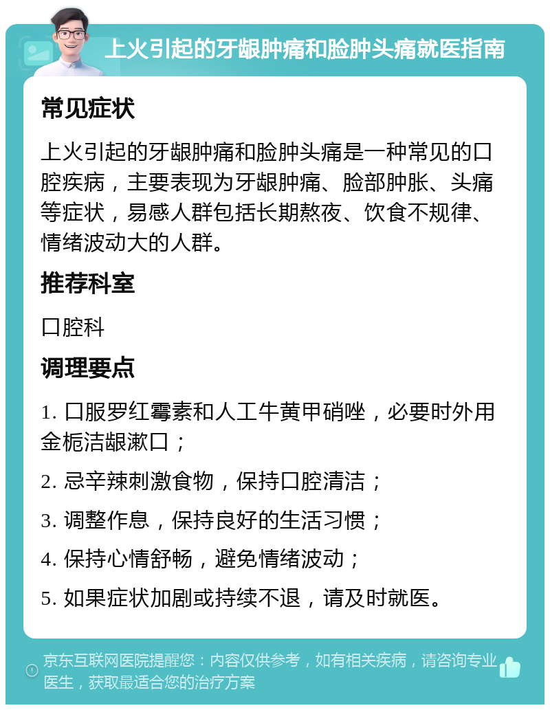 上火引起的牙龈肿痛和脸肿头痛就医指南 常见症状 上火引起的牙龈肿痛和脸肿头痛是一种常见的口腔疾病，主要表现为牙龈肿痛、脸部肿胀、头痛等症状，易感人群包括长期熬夜、饮食不规律、情绪波动大的人群。 推荐科室 口腔科 调理要点 1. 口服罗红霉素和人工牛黄甲硝唑，必要时外用金栀洁龈漱口； 2. 忌辛辣刺激食物，保持口腔清洁； 3. 调整作息，保持良好的生活习惯； 4. 保持心情舒畅，避免情绪波动； 5. 如果症状加剧或持续不退，请及时就医。