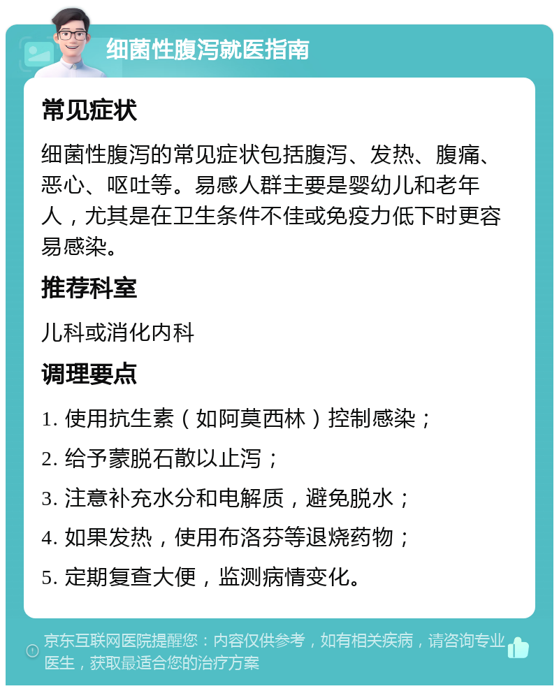 细菌性腹泻就医指南 常见症状 细菌性腹泻的常见症状包括腹泻、发热、腹痛、恶心、呕吐等。易感人群主要是婴幼儿和老年人，尤其是在卫生条件不佳或免疫力低下时更容易感染。 推荐科室 儿科或消化内科 调理要点 1. 使用抗生素（如阿莫西林）控制感染； 2. 给予蒙脱石散以止泻； 3. 注意补充水分和电解质，避免脱水； 4. 如果发热，使用布洛芬等退烧药物； 5. 定期复查大便，监测病情变化。