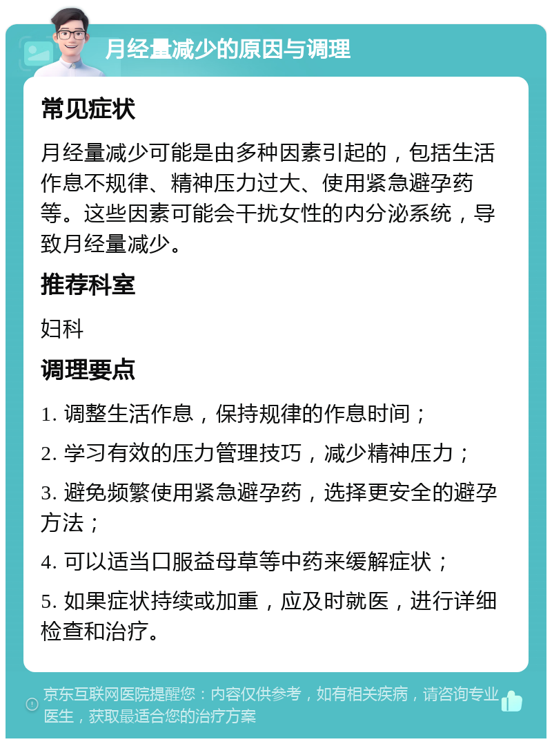 月经量减少的原因与调理 常见症状 月经量减少可能是由多种因素引起的，包括生活作息不规律、精神压力过大、使用紧急避孕药等。这些因素可能会干扰女性的内分泌系统，导致月经量减少。 推荐科室 妇科 调理要点 1. 调整生活作息，保持规律的作息时间； 2. 学习有效的压力管理技巧，减少精神压力； 3. 避免频繁使用紧急避孕药，选择更安全的避孕方法； 4. 可以适当口服益母草等中药来缓解症状； 5. 如果症状持续或加重，应及时就医，进行详细检查和治疗。