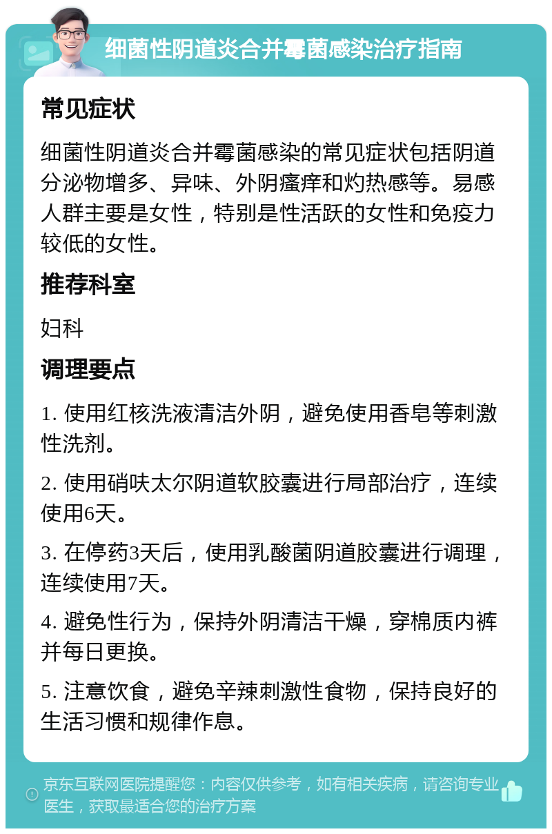 细菌性阴道炎合并霉菌感染治疗指南 常见症状 细菌性阴道炎合并霉菌感染的常见症状包括阴道分泌物增多、异味、外阴瘙痒和灼热感等。易感人群主要是女性，特别是性活跃的女性和免疫力较低的女性。 推荐科室 妇科 调理要点 1. 使用红核洗液清洁外阴，避免使用香皂等刺激性洗剂。 2. 使用硝呋太尔阴道软胶囊进行局部治疗，连续使用6天。 3. 在停药3天后，使用乳酸菌阴道胶囊进行调理，连续使用7天。 4. 避免性行为，保持外阴清洁干燥，穿棉质内裤并每日更换。 5. 注意饮食，避免辛辣刺激性食物，保持良好的生活习惯和规律作息。