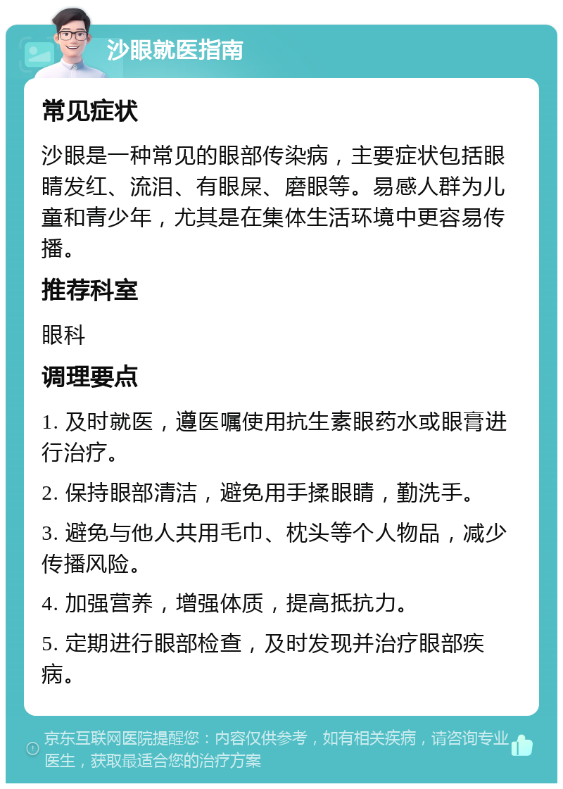 沙眼就医指南 常见症状 沙眼是一种常见的眼部传染病，主要症状包括眼睛发红、流泪、有眼屎、磨眼等。易感人群为儿童和青少年，尤其是在集体生活环境中更容易传播。 推荐科室 眼科 调理要点 1. 及时就医，遵医嘱使用抗生素眼药水或眼膏进行治疗。 2. 保持眼部清洁，避免用手揉眼睛，勤洗手。 3. 避免与他人共用毛巾、枕头等个人物品，减少传播风险。 4. 加强营养，增强体质，提高抵抗力。 5. 定期进行眼部检查，及时发现并治疗眼部疾病。