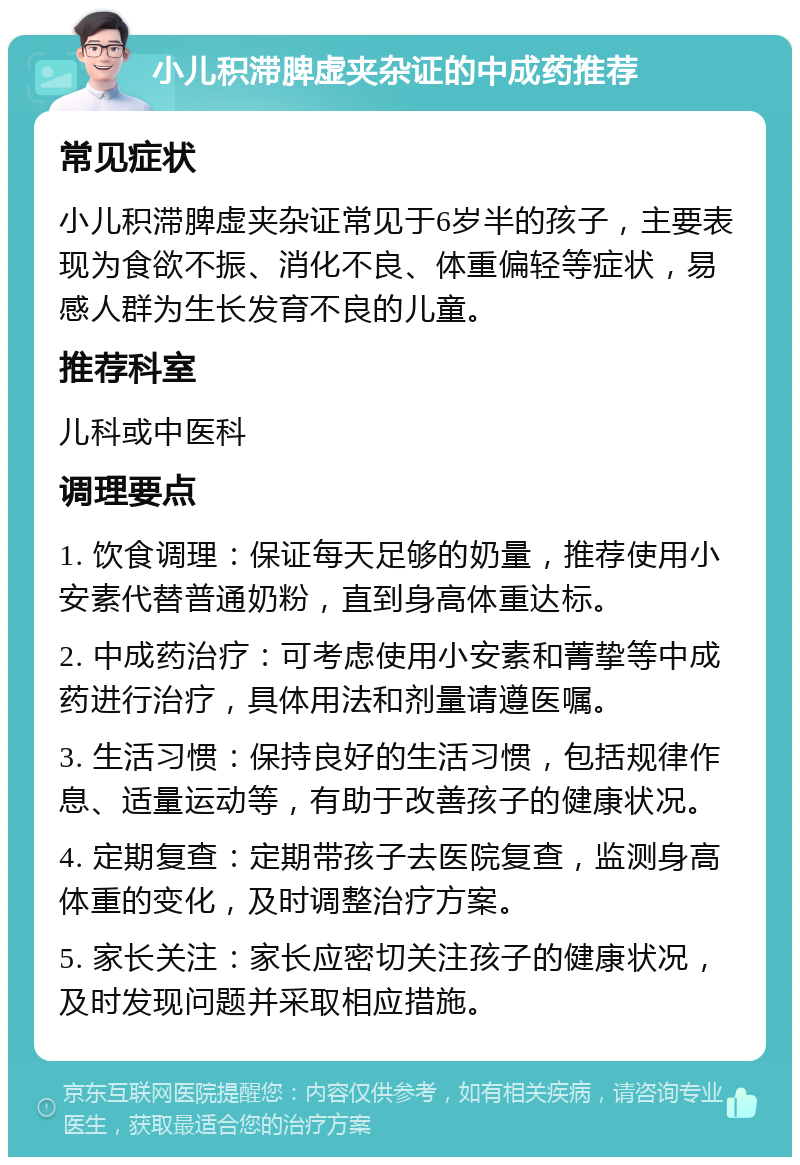 小儿积滞脾虚夹杂证的中成药推荐 常见症状 小儿积滞脾虚夹杂证常见于6岁半的孩子，主要表现为食欲不振、消化不良、体重偏轻等症状，易感人群为生长发育不良的儿童。 推荐科室 儿科或中医科 调理要点 1. 饮食调理：保证每天足够的奶量，推荐使用小安素代替普通奶粉，直到身高体重达标。 2. 中成药治疗：可考虑使用小安素和菁挚等中成药进行治疗，具体用法和剂量请遵医嘱。 3. 生活习惯：保持良好的生活习惯，包括规律作息、适量运动等，有助于改善孩子的健康状况。 4. 定期复查：定期带孩子去医院复查，监测身高体重的变化，及时调整治疗方案。 5. 家长关注：家长应密切关注孩子的健康状况，及时发现问题并采取相应措施。