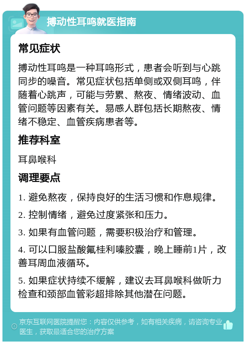 搏动性耳鸣就医指南 常见症状 搏动性耳鸣是一种耳鸣形式，患者会听到与心跳同步的噪音。常见症状包括单侧或双侧耳鸣，伴随着心跳声，可能与劳累、熬夜、情绪波动、血管问题等因素有关。易感人群包括长期熬夜、情绪不稳定、血管疾病患者等。 推荐科室 耳鼻喉科 调理要点 1. 避免熬夜，保持良好的生活习惯和作息规律。 2. 控制情绪，避免过度紧张和压力。 3. 如果有血管问题，需要积极治疗和管理。 4. 可以口服盐酸氟桂利嗪胶囊，晚上睡前1片，改善耳周血液循环。 5. 如果症状持续不缓解，建议去耳鼻喉科做听力检查和颈部血管彩超排除其他潜在问题。