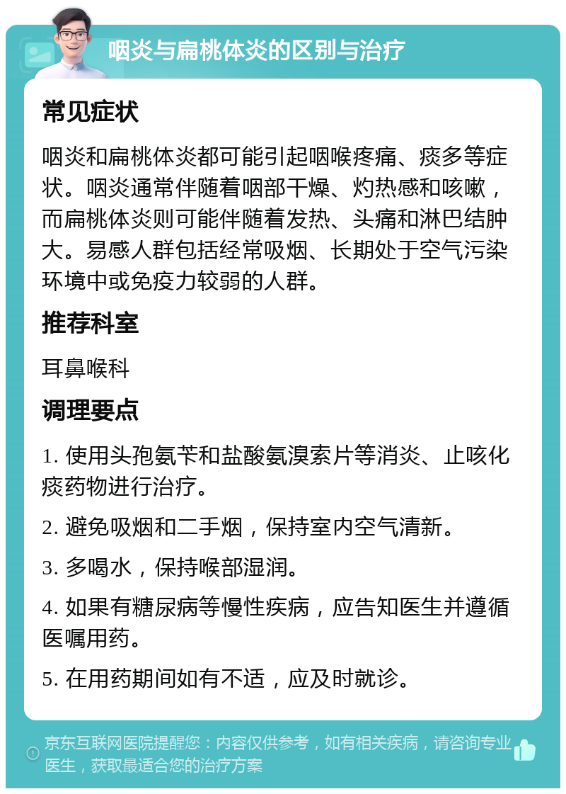 咽炎与扁桃体炎的区别与治疗 常见症状 咽炎和扁桃体炎都可能引起咽喉疼痛、痰多等症状。咽炎通常伴随着咽部干燥、灼热感和咳嗽，而扁桃体炎则可能伴随着发热、头痛和淋巴结肿大。易感人群包括经常吸烟、长期处于空气污染环境中或免疫力较弱的人群。 推荐科室 耳鼻喉科 调理要点 1. 使用头孢氨苄和盐酸氨溴索片等消炎、止咳化痰药物进行治疗。 2. 避免吸烟和二手烟，保持室内空气清新。 3. 多喝水，保持喉部湿润。 4. 如果有糖尿病等慢性疾病，应告知医生并遵循医嘱用药。 5. 在用药期间如有不适，应及时就诊。