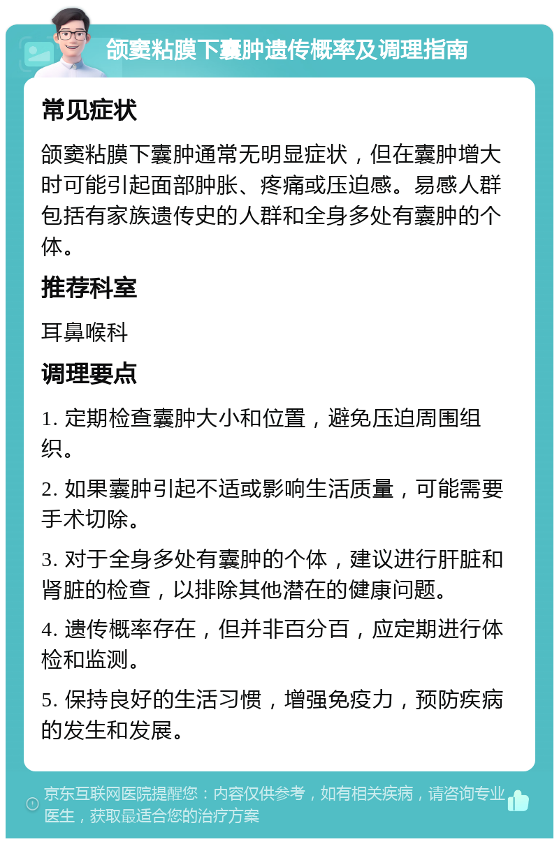 颌窦粘膜下囊肿遗传概率及调理指南 常见症状 颌窦粘膜下囊肿通常无明显症状，但在囊肿增大时可能引起面部肿胀、疼痛或压迫感。易感人群包括有家族遗传史的人群和全身多处有囊肿的个体。 推荐科室 耳鼻喉科 调理要点 1. 定期检查囊肿大小和位置，避免压迫周围组织。 2. 如果囊肿引起不适或影响生活质量，可能需要手术切除。 3. 对于全身多处有囊肿的个体，建议进行肝脏和肾脏的检查，以排除其他潜在的健康问题。 4. 遗传概率存在，但并非百分百，应定期进行体检和监测。 5. 保持良好的生活习惯，增强免疫力，预防疾病的发生和发展。