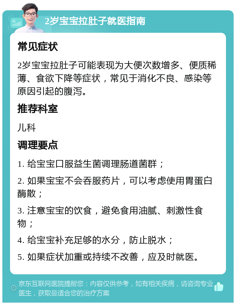 2岁宝宝拉肚子就医指南 常见症状 2岁宝宝拉肚子可能表现为大便次数增多、便质稀薄、食欲下降等症状，常见于消化不良、感染等原因引起的腹泻。 推荐科室 儿科 调理要点 1. 给宝宝口服益生菌调理肠道菌群； 2. 如果宝宝不会吞服药片，可以考虑使用胃蛋白酶散； 3. 注意宝宝的饮食，避免食用油腻、刺激性食物； 4. 给宝宝补充足够的水分，防止脱水； 5. 如果症状加重或持续不改善，应及时就医。