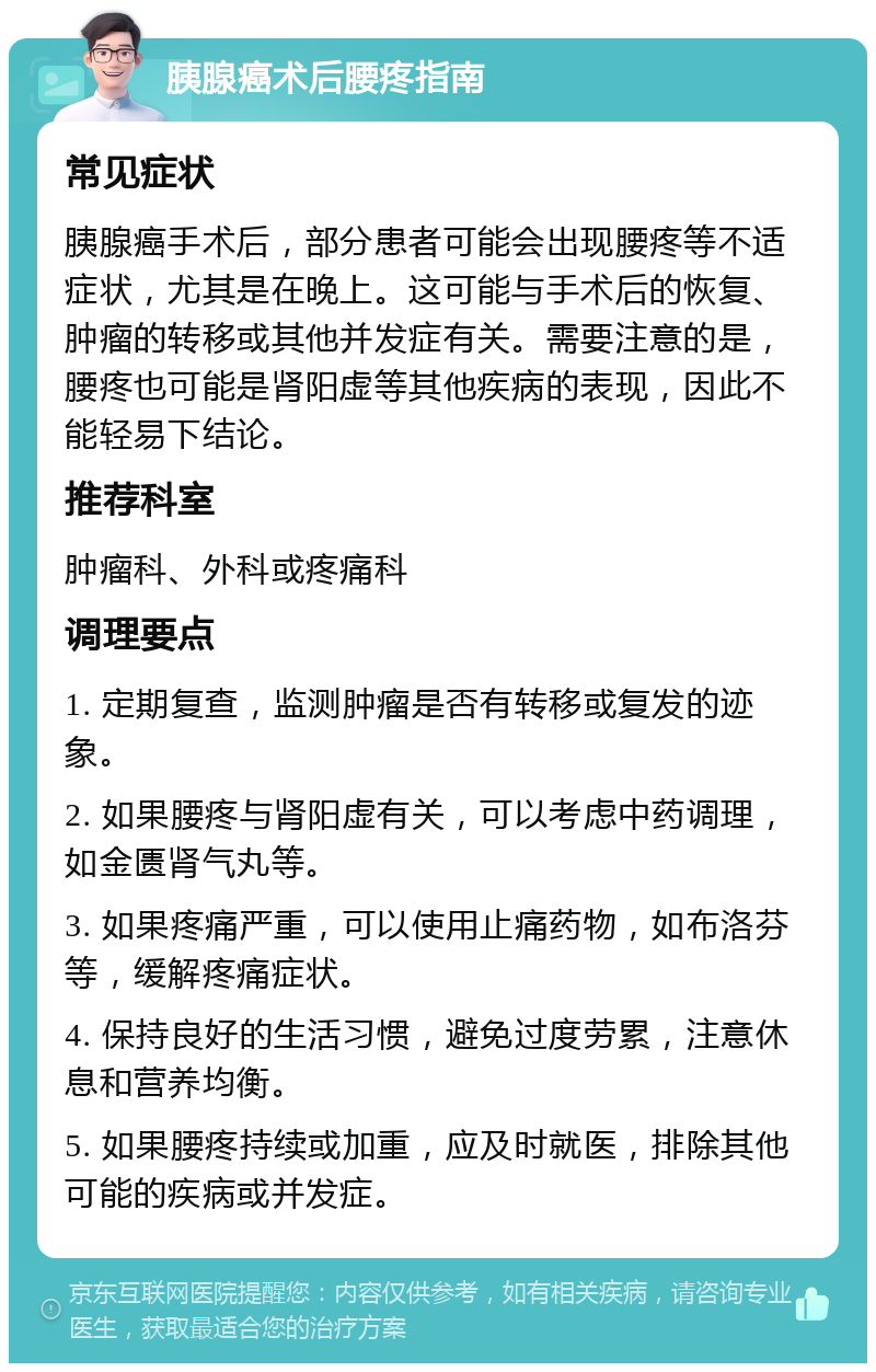 胰腺癌术后腰疼指南 常见症状 胰腺癌手术后，部分患者可能会出现腰疼等不适症状，尤其是在晚上。这可能与手术后的恢复、肿瘤的转移或其他并发症有关。需要注意的是，腰疼也可能是肾阳虚等其他疾病的表现，因此不能轻易下结论。 推荐科室 肿瘤科、外科或疼痛科 调理要点 1. 定期复查，监测肿瘤是否有转移或复发的迹象。 2. 如果腰疼与肾阳虚有关，可以考虑中药调理，如金匮肾气丸等。 3. 如果疼痛严重，可以使用止痛药物，如布洛芬等，缓解疼痛症状。 4. 保持良好的生活习惯，避免过度劳累，注意休息和营养均衡。 5. 如果腰疼持续或加重，应及时就医，排除其他可能的疾病或并发症。