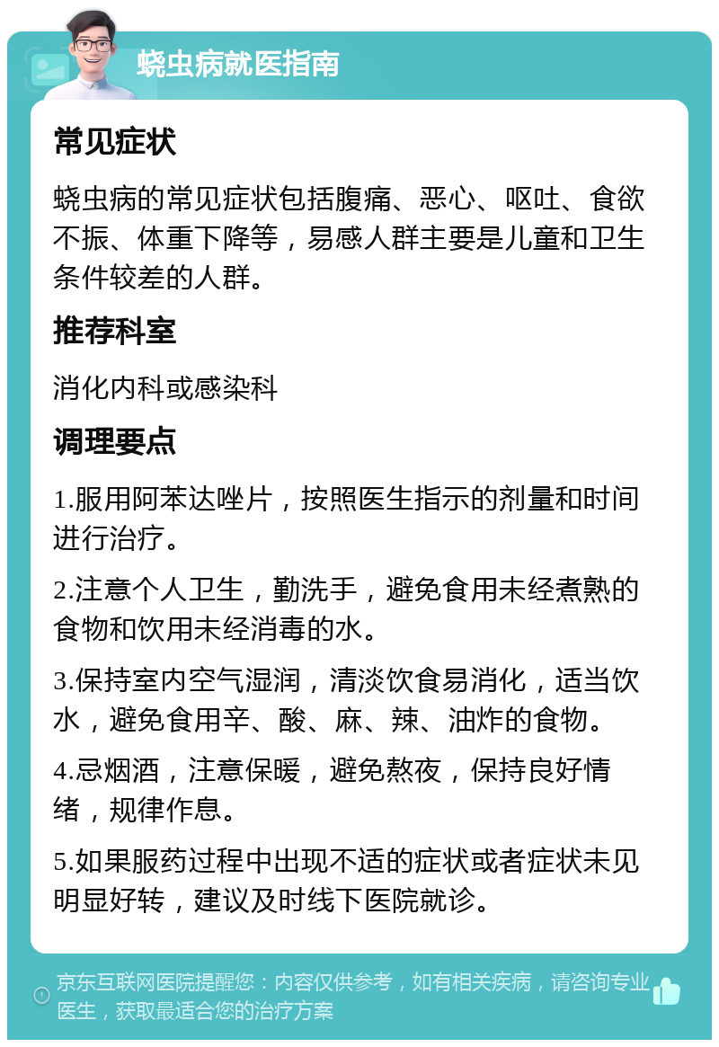 蛲虫病就医指南 常见症状 蛲虫病的常见症状包括腹痛、恶心、呕吐、食欲不振、体重下降等，易感人群主要是儿童和卫生条件较差的人群。 推荐科室 消化内科或感染科 调理要点 1.服用阿苯达唑片，按照医生指示的剂量和时间进行治疗。 2.注意个人卫生，勤洗手，避免食用未经煮熟的食物和饮用未经消毒的水。 3.保持室内空气湿润，清淡饮食易消化，适当饮水，避免食用辛、酸、麻、辣、油炸的食物。 4.忌烟酒，注意保暖，避免熬夜，保持良好情绪，规律作息。 5.如果服药过程中出现不适的症状或者症状未见明显好转，建议及时线下医院就诊。