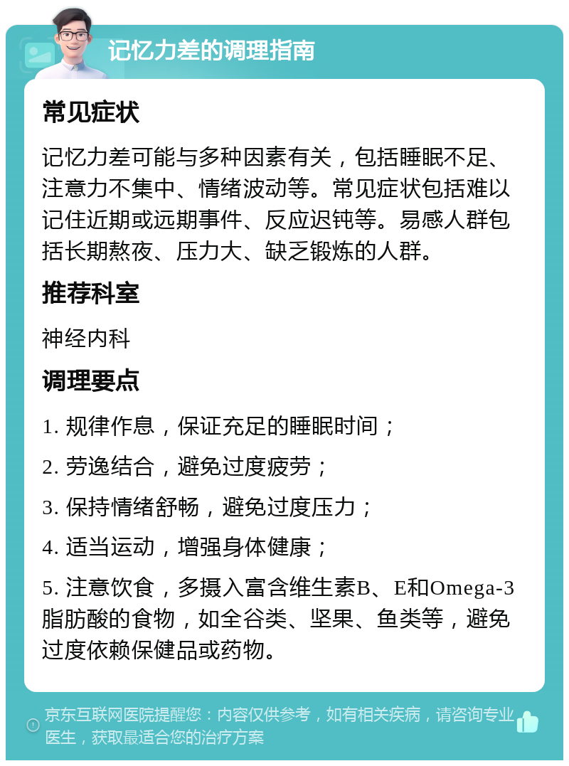 记忆力差的调理指南 常见症状 记忆力差可能与多种因素有关，包括睡眠不足、注意力不集中、情绪波动等。常见症状包括难以记住近期或远期事件、反应迟钝等。易感人群包括长期熬夜、压力大、缺乏锻炼的人群。 推荐科室 神经内科 调理要点 1. 规律作息，保证充足的睡眠时间； 2. 劳逸结合，避免过度疲劳； 3. 保持情绪舒畅，避免过度压力； 4. 适当运动，增强身体健康； 5. 注意饮食，多摄入富含维生素B、E和Omega-3脂肪酸的食物，如全谷类、坚果、鱼类等，避免过度依赖保健品或药物。