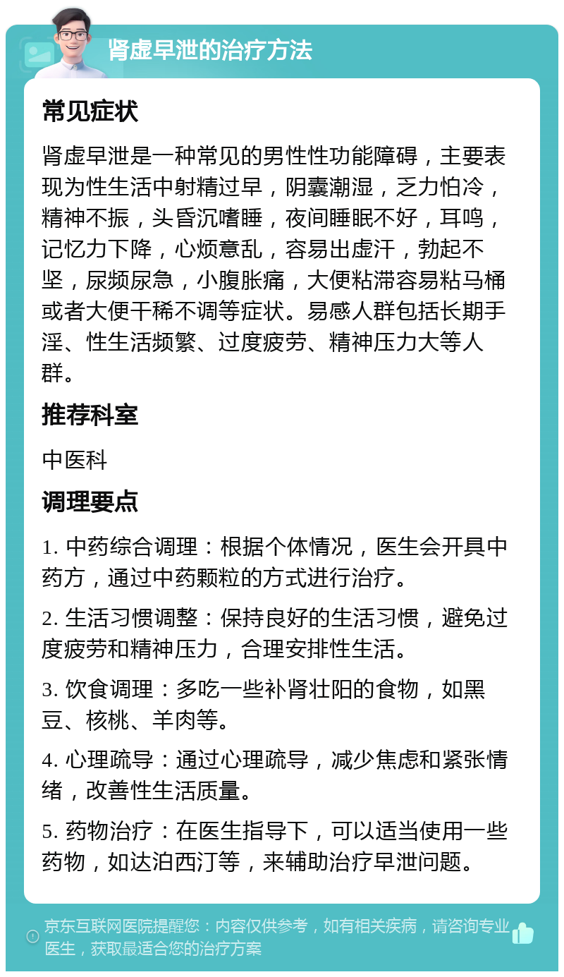 肾虚早泄的治疗方法 常见症状 肾虚早泄是一种常见的男性性功能障碍，主要表现为性生活中射精过早，阴囊潮湿，乏力怕冷，精神不振，头昏沉嗜睡，夜间睡眠不好，耳鸣，记忆力下降，心烦意乱，容易出虚汗，勃起不坚，尿频尿急，小腹胀痛，大便粘滞容易粘马桶或者大便干稀不调等症状。易感人群包括长期手淫、性生活频繁、过度疲劳、精神压力大等人群。 推荐科室 中医科 调理要点 1. 中药综合调理：根据个体情况，医生会开具中药方，通过中药颗粒的方式进行治疗。 2. 生活习惯调整：保持良好的生活习惯，避免过度疲劳和精神压力，合理安排性生活。 3. 饮食调理：多吃一些补肾壮阳的食物，如黑豆、核桃、羊肉等。 4. 心理疏导：通过心理疏导，减少焦虑和紧张情绪，改善性生活质量。 5. 药物治疗：在医生指导下，可以适当使用一些药物，如达泊西汀等，来辅助治疗早泄问题。