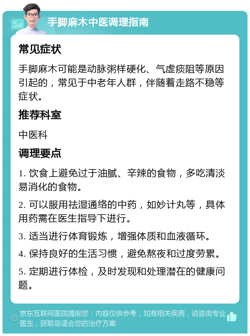 手脚麻木中医调理指南 常见症状 手脚麻木可能是动脉粥样硬化、气虚痰阻等原因引起的，常见于中老年人群，伴随着走路不稳等症状。 推荐科室 中医科 调理要点 1. 饮食上避免过于油腻、辛辣的食物，多吃清淡易消化的食物。 2. 可以服用祛湿通络的中药，如妙计丸等，具体用药需在医生指导下进行。 3. 适当进行体育锻炼，增强体质和血液循环。 4. 保持良好的生活习惯，避免熬夜和过度劳累。 5. 定期进行体检，及时发现和处理潜在的健康问题。