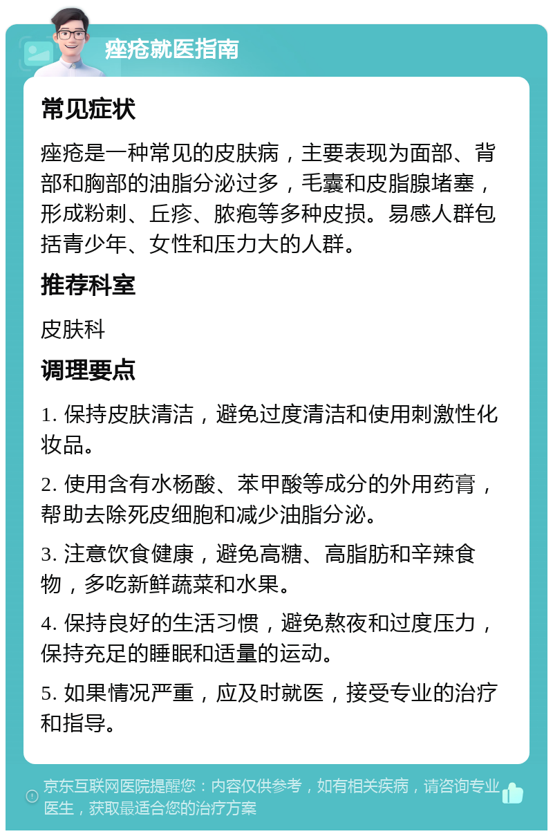 痤疮就医指南 常见症状 痤疮是一种常见的皮肤病，主要表现为面部、背部和胸部的油脂分泌过多，毛囊和皮脂腺堵塞，形成粉刺、丘疹、脓疱等多种皮损。易感人群包括青少年、女性和压力大的人群。 推荐科室 皮肤科 调理要点 1. 保持皮肤清洁，避免过度清洁和使用刺激性化妆品。 2. 使用含有水杨酸、苯甲酸等成分的外用药膏，帮助去除死皮细胞和减少油脂分泌。 3. 注意饮食健康，避免高糖、高脂肪和辛辣食物，多吃新鲜蔬菜和水果。 4. 保持良好的生活习惯，避免熬夜和过度压力，保持充足的睡眠和适量的运动。 5. 如果情况严重，应及时就医，接受专业的治疗和指导。