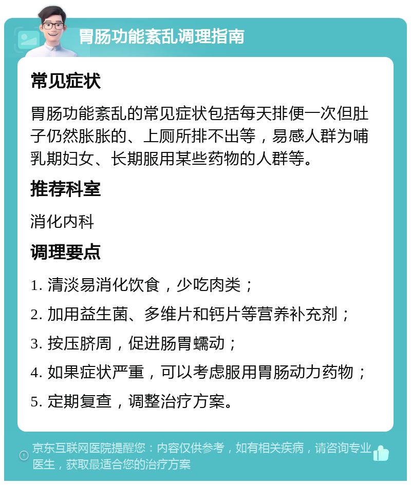 胃肠功能紊乱调理指南 常见症状 胃肠功能紊乱的常见症状包括每天排便一次但肚子仍然胀胀的、上厕所排不出等，易感人群为哺乳期妇女、长期服用某些药物的人群等。 推荐科室 消化内科 调理要点 1. 清淡易消化饮食，少吃肉类； 2. 加用益生菌、多维片和钙片等营养补充剂； 3. 按压脐周，促进肠胃蠕动； 4. 如果症状严重，可以考虑服用胃肠动力药物； 5. 定期复查，调整治疗方案。