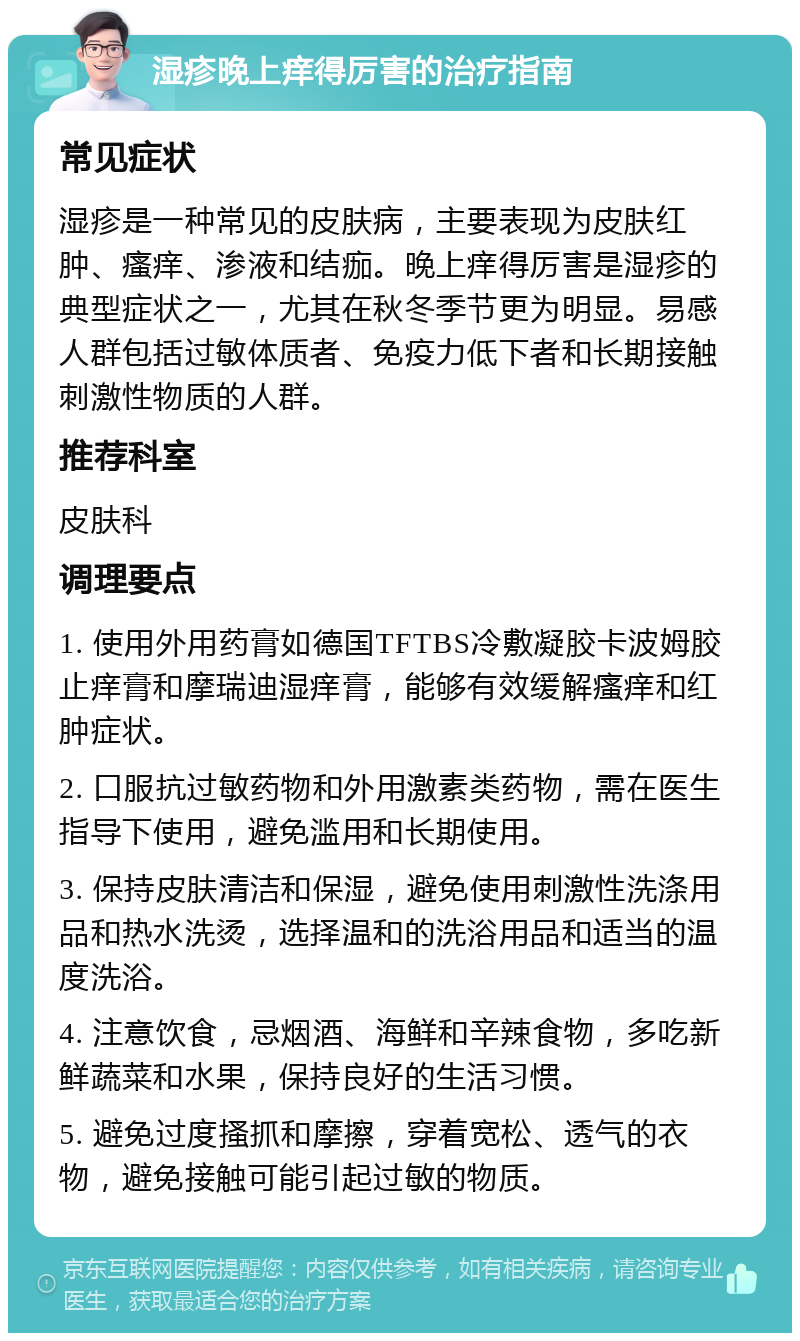 湿疹晚上痒得厉害的治疗指南 常见症状 湿疹是一种常见的皮肤病，主要表现为皮肤红肿、瘙痒、渗液和结痂。晚上痒得厉害是湿疹的典型症状之一，尤其在秋冬季节更为明显。易感人群包括过敏体质者、免疫力低下者和长期接触刺激性物质的人群。 推荐科室 皮肤科 调理要点 1. 使用外用药膏如德国TFTBS冷敷凝胶卡波姆胶止痒膏和摩瑞迪湿痒膏，能够有效缓解瘙痒和红肿症状。 2. 口服抗过敏药物和外用激素类药物，需在医生指导下使用，避免滥用和长期使用。 3. 保持皮肤清洁和保湿，避免使用刺激性洗涤用品和热水洗烫，选择温和的洗浴用品和适当的温度洗浴。 4. 注意饮食，忌烟酒、海鲜和辛辣食物，多吃新鲜蔬菜和水果，保持良好的生活习惯。 5. 避免过度搔抓和摩擦，穿着宽松、透气的衣物，避免接触可能引起过敏的物质。