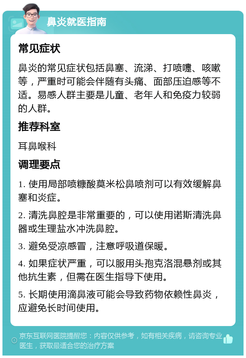 鼻炎就医指南 常见症状 鼻炎的常见症状包括鼻塞、流涕、打喷嚏、咳嗽等，严重时可能会伴随有头痛、面部压迫感等不适。易感人群主要是儿童、老年人和免疫力较弱的人群。 推荐科室 耳鼻喉科 调理要点 1. 使用局部喷糠酸莫米松鼻喷剂可以有效缓解鼻塞和炎症。 2. 清洗鼻腔是非常重要的，可以使用诺斯清洗鼻器或生理盐水冲洗鼻腔。 3. 避免受凉感冒，注意呼吸道保暖。 4. 如果症状严重，可以服用头孢克洛混悬剂或其他抗生素，但需在医生指导下使用。 5. 长期使用滴鼻液可能会导致药物依赖性鼻炎，应避免长时间使用。