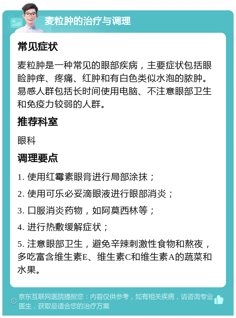 麦粒肿的治疗与调理 常见症状 麦粒肿是一种常见的眼部疾病，主要症状包括眼睑肿痒、疼痛、红肿和有白色类似水泡的脓肿。易感人群包括长时间使用电脑、不注意眼部卫生和免疫力较弱的人群。 推荐科室 眼科 调理要点 1. 使用红霉素眼膏进行局部涂抹； 2. 使用可乐必妥滴眼液进行眼部消炎； 3. 口服消炎药物，如阿莫西林等； 4. 进行热敷缓解症状； 5. 注意眼部卫生，避免辛辣刺激性食物和熬夜，多吃富含维生素E、维生素C和维生素A的蔬菜和水果。