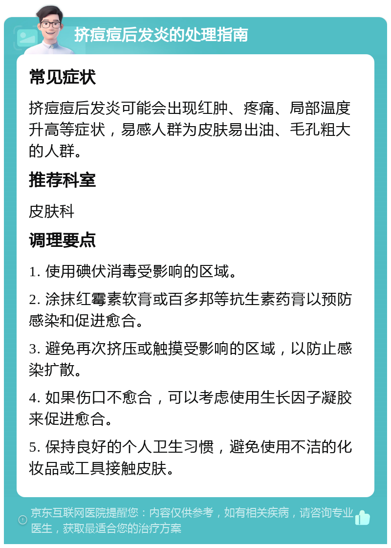 挤痘痘后发炎的处理指南 常见症状 挤痘痘后发炎可能会出现红肿、疼痛、局部温度升高等症状，易感人群为皮肤易出油、毛孔粗大的人群。 推荐科室 皮肤科 调理要点 1. 使用碘伏消毒受影响的区域。 2. 涂抹红霉素软膏或百多邦等抗生素药膏以预防感染和促进愈合。 3. 避免再次挤压或触摸受影响的区域，以防止感染扩散。 4. 如果伤口不愈合，可以考虑使用生长因子凝胶来促进愈合。 5. 保持良好的个人卫生习惯，避免使用不洁的化妆品或工具接触皮肤。