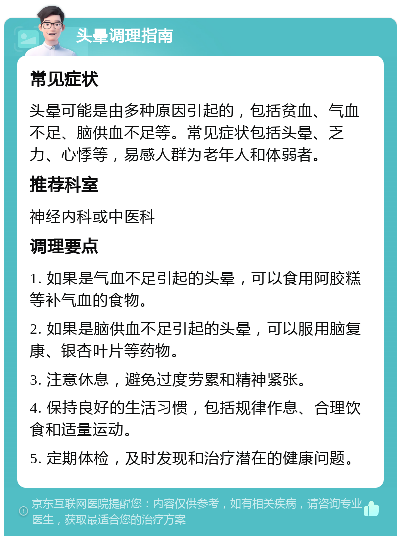 头晕调理指南 常见症状 头晕可能是由多种原因引起的，包括贫血、气血不足、脑供血不足等。常见症状包括头晕、乏力、心悸等，易感人群为老年人和体弱者。 推荐科室 神经内科或中医科 调理要点 1. 如果是气血不足引起的头晕，可以食用阿胶糕等补气血的食物。 2. 如果是脑供血不足引起的头晕，可以服用脑复康、银杏叶片等药物。 3. 注意休息，避免过度劳累和精神紧张。 4. 保持良好的生活习惯，包括规律作息、合理饮食和适量运动。 5. 定期体检，及时发现和治疗潜在的健康问题。