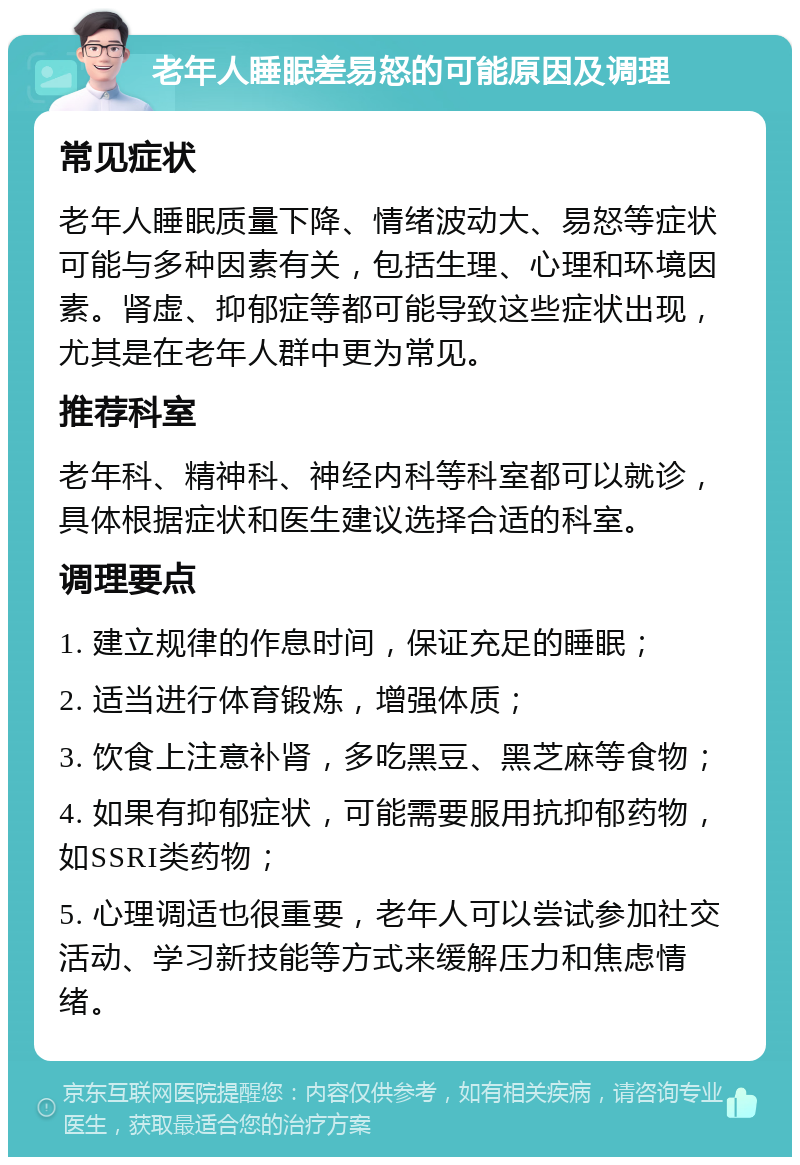 老年人睡眠差易怒的可能原因及调理 常见症状 老年人睡眠质量下降、情绪波动大、易怒等症状可能与多种因素有关，包括生理、心理和环境因素。肾虚、抑郁症等都可能导致这些症状出现，尤其是在老年人群中更为常见。 推荐科室 老年科、精神科、神经内科等科室都可以就诊，具体根据症状和医生建议选择合适的科室。 调理要点 1. 建立规律的作息时间，保证充足的睡眠； 2. 适当进行体育锻炼，增强体质； 3. 饮食上注意补肾，多吃黑豆、黑芝麻等食物； 4. 如果有抑郁症状，可能需要服用抗抑郁药物，如SSRI类药物； 5. 心理调适也很重要，老年人可以尝试参加社交活动、学习新技能等方式来缓解压力和焦虑情绪。