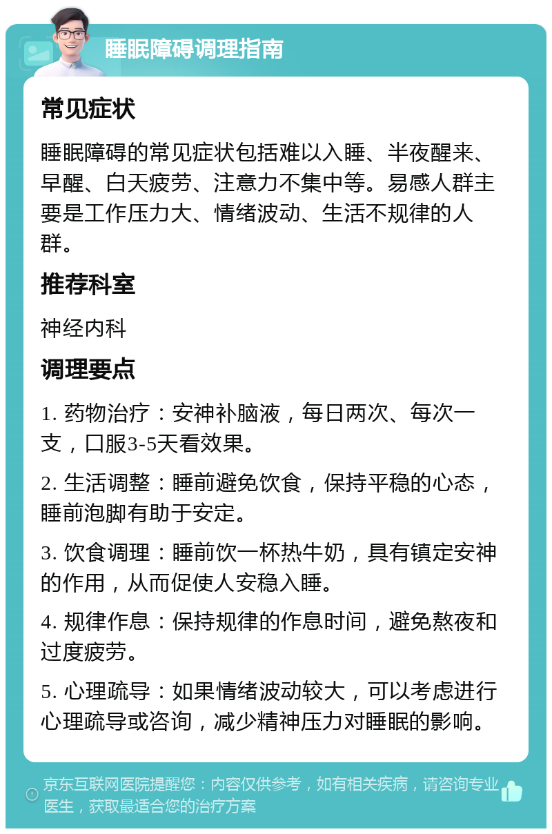 睡眠障碍调理指南 常见症状 睡眠障碍的常见症状包括难以入睡、半夜醒来、早醒、白天疲劳、注意力不集中等。易感人群主要是工作压力大、情绪波动、生活不规律的人群。 推荐科室 神经内科 调理要点 1. 药物治疗：安神补脑液，每日两次、每次一支，口服3-5天看效果。 2. 生活调整：睡前避免饮食，保持平稳的心态，睡前泡脚有助于安定。 3. 饮食调理：睡前饮一杯热牛奶，具有镇定安神的作用，从而促使人安稳入睡。 4. 规律作息：保持规律的作息时间，避免熬夜和过度疲劳。 5. 心理疏导：如果情绪波动较大，可以考虑进行心理疏导或咨询，减少精神压力对睡眠的影响。