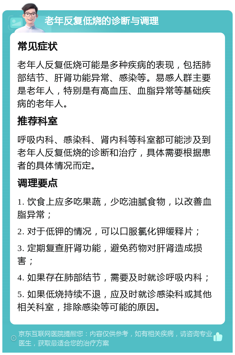 老年反复低烧的诊断与调理 常见症状 老年人反复低烧可能是多种疾病的表现，包括肺部结节、肝肾功能异常、感染等。易感人群主要是老年人，特别是有高血压、血脂异常等基础疾病的老年人。 推荐科室 呼吸内科、感染科、肾内科等科室都可能涉及到老年人反复低烧的诊断和治疗，具体需要根据患者的具体情况而定。 调理要点 1. 饮食上应多吃果蔬，少吃油腻食物，以改善血脂异常； 2. 对于低钾的情况，可以口服氯化钾缓释片； 3. 定期复查肝肾功能，避免药物对肝肾造成损害； 4. 如果存在肺部结节，需要及时就诊呼吸内科； 5. 如果低烧持续不退，应及时就诊感染科或其他相关科室，排除感染等可能的原因。