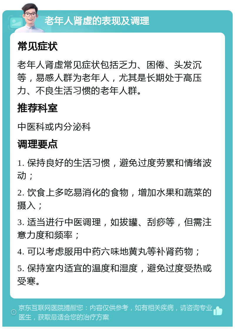 老年人肾虚的表现及调理 常见症状 老年人肾虚常见症状包括乏力、困倦、头发沉等，易感人群为老年人，尤其是长期处于高压力、不良生活习惯的老年人群。 推荐科室 中医科或内分泌科 调理要点 1. 保持良好的生活习惯，避免过度劳累和情绪波动； 2. 饮食上多吃易消化的食物，增加水果和蔬菜的摄入； 3. 适当进行中医调理，如拔罐、刮痧等，但需注意力度和频率； 4. 可以考虑服用中药六味地黄丸等补肾药物； 5. 保持室内适宜的温度和湿度，避免过度受热或受寒。