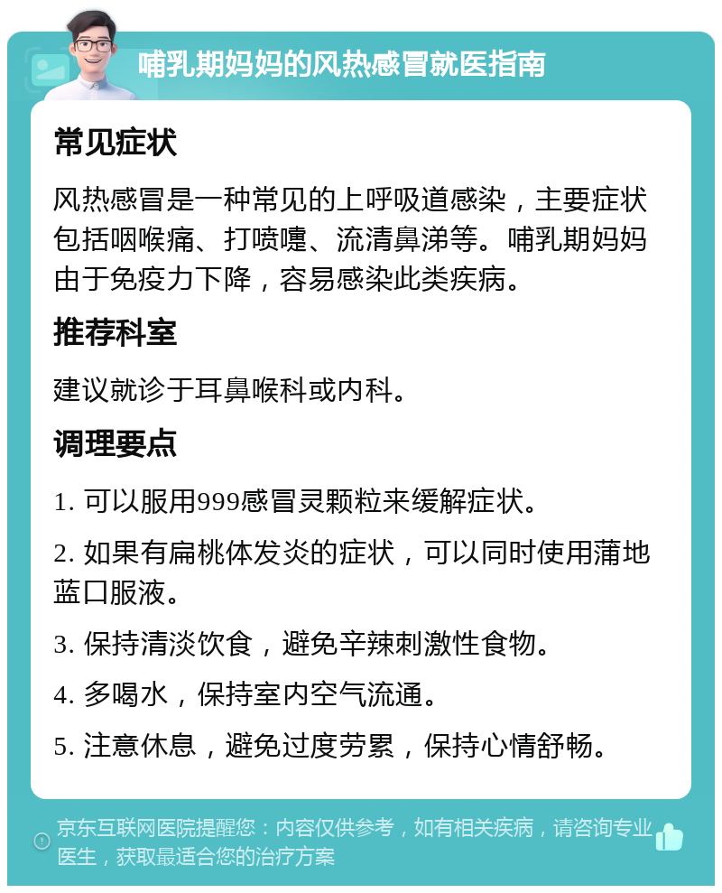 哺乳期妈妈的风热感冒就医指南 常见症状 风热感冒是一种常见的上呼吸道感染，主要症状包括咽喉痛、打喷嚏、流清鼻涕等。哺乳期妈妈由于免疫力下降，容易感染此类疾病。 推荐科室 建议就诊于耳鼻喉科或内科。 调理要点 1. 可以服用999感冒灵颗粒来缓解症状。 2. 如果有扁桃体发炎的症状，可以同时使用蒲地蓝口服液。 3. 保持清淡饮食，避免辛辣刺激性食物。 4. 多喝水，保持室内空气流通。 5. 注意休息，避免过度劳累，保持心情舒畅。