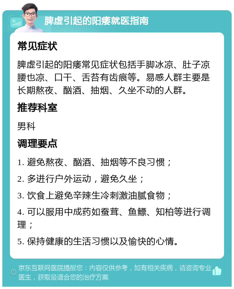 脾虚引起的阳痿就医指南 常见症状 脾虚引起的阳痿常见症状包括手脚冰凉、肚子凉腰也凉、口干、舌苔有齿痕等。易感人群主要是长期熬夜、酗酒、抽烟、久坐不动的人群。 推荐科室 男科 调理要点 1. 避免熬夜、酗酒、抽烟等不良习惯； 2. 多进行户外运动，避免久坐； 3. 饮食上避免辛辣生冷刺激油腻食物； 4. 可以服用中成药如蚕茸、鱼鳔、知柏等进行调理； 5. 保持健康的生活习惯以及愉快的心情。