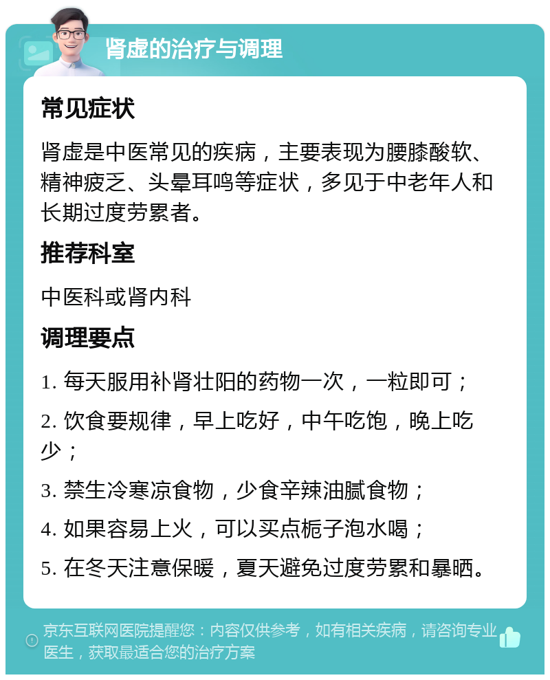 肾虚的治疗与调理 常见症状 肾虚是中医常见的疾病，主要表现为腰膝酸软、精神疲乏、头晕耳鸣等症状，多见于中老年人和长期过度劳累者。 推荐科室 中医科或肾内科 调理要点 1. 每天服用补肾壮阳的药物一次，一粒即可； 2. 饮食要规律，早上吃好，中午吃饱，晚上吃少； 3. 禁生冷寒凉食物，少食辛辣油腻食物； 4. 如果容易上火，可以买点栀子泡水喝； 5. 在冬天注意保暖，夏天避免过度劳累和暴晒。