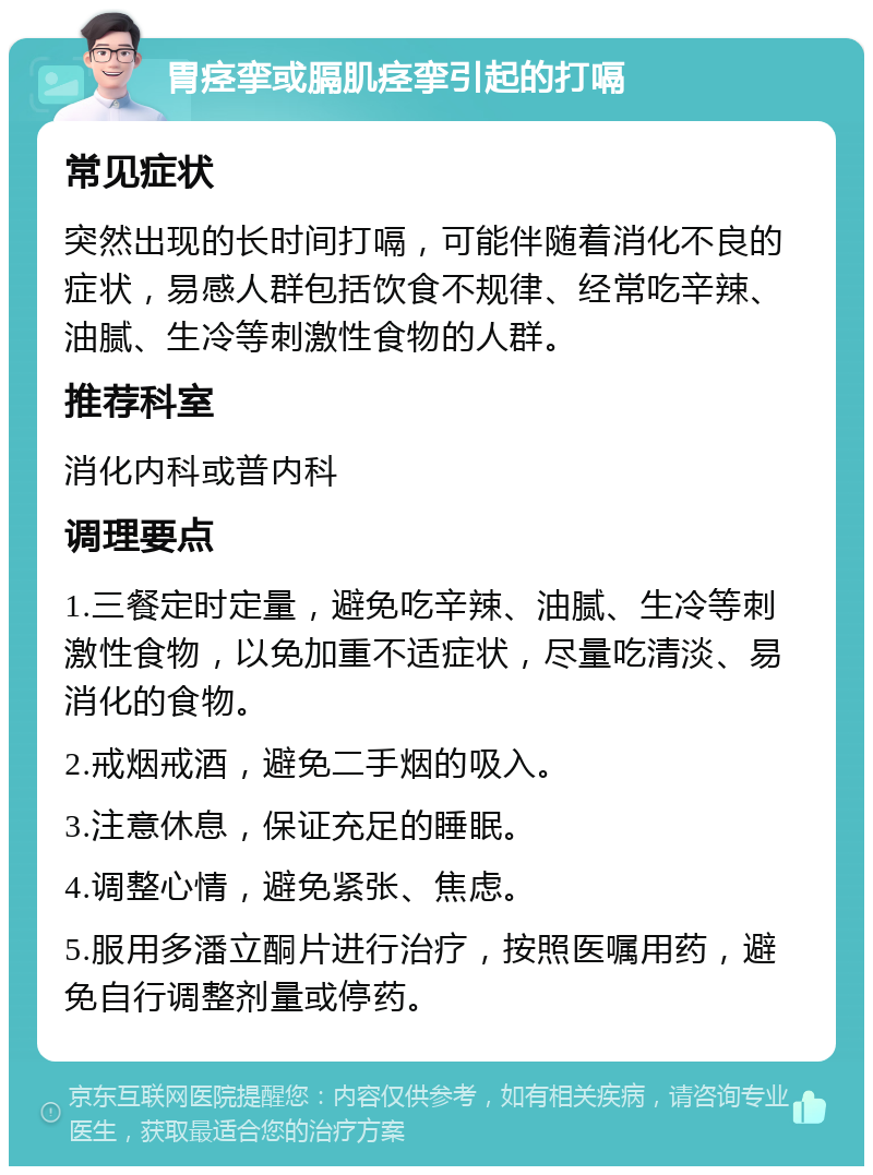 胃痉挛或膈肌痉挛引起的打嗝 常见症状 突然出现的长时间打嗝，可能伴随着消化不良的症状，易感人群包括饮食不规律、经常吃辛辣、油腻、生冷等刺激性食物的人群。 推荐科室 消化内科或普内科 调理要点 1.三餐定时定量，避免吃辛辣、油腻、生冷等刺激性食物，以免加重不适症状，尽量吃清淡、易消化的食物。 2.戒烟戒酒，避免二手烟的吸入。 3.注意休息，保证充足的睡眠。 4.调整心情，避免紧张、焦虑。 5.服用多潘立酮片进行治疗，按照医嘱用药，避免自行调整剂量或停药。