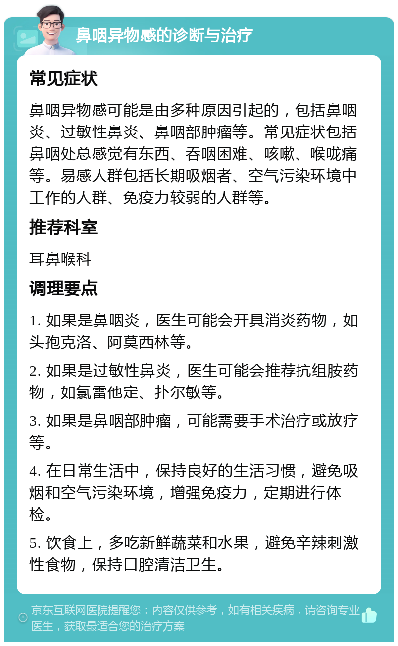 鼻咽异物感的诊断与治疗 常见症状 鼻咽异物感可能是由多种原因引起的，包括鼻咽炎、过敏性鼻炎、鼻咽部肿瘤等。常见症状包括鼻咽处总感觉有东西、吞咽困难、咳嗽、喉咙痛等。易感人群包括长期吸烟者、空气污染环境中工作的人群、免疫力较弱的人群等。 推荐科室 耳鼻喉科 调理要点 1. 如果是鼻咽炎，医生可能会开具消炎药物，如头孢克洛、阿莫西林等。 2. 如果是过敏性鼻炎，医生可能会推荐抗组胺药物，如氯雷他定、扑尔敏等。 3. 如果是鼻咽部肿瘤，可能需要手术治疗或放疗等。 4. 在日常生活中，保持良好的生活习惯，避免吸烟和空气污染环境，增强免疫力，定期进行体检。 5. 饮食上，多吃新鲜蔬菜和水果，避免辛辣刺激性食物，保持口腔清洁卫生。