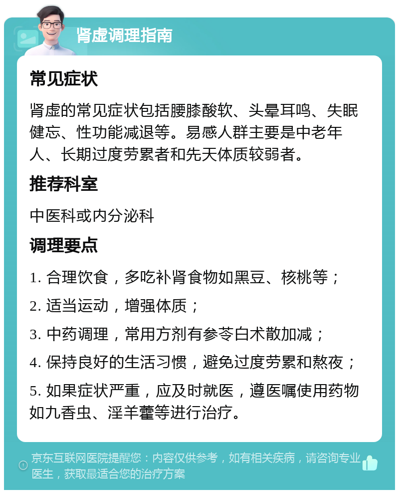 肾虚调理指南 常见症状 肾虚的常见症状包括腰膝酸软、头晕耳鸣、失眠健忘、性功能减退等。易感人群主要是中老年人、长期过度劳累者和先天体质较弱者。 推荐科室 中医科或内分泌科 调理要点 1. 合理饮食，多吃补肾食物如黑豆、核桃等； 2. 适当运动，增强体质； 3. 中药调理，常用方剂有参苓白术散加减； 4. 保持良好的生活习惯，避免过度劳累和熬夜； 5. 如果症状严重，应及时就医，遵医嘱使用药物如九香虫、淫羊藿等进行治疗。