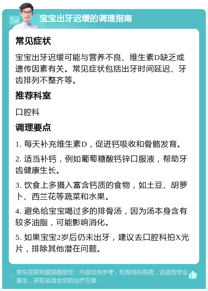 宝宝出牙迟缓的调理指南 常见症状 宝宝出牙迟缓可能与营养不良、维生素D缺乏或遗传因素有关。常见症状包括出牙时间延迟、牙齿排列不整齐等。 推荐科室 口腔科 调理要点 1. 每天补充维生素D，促进钙吸收和骨骼发育。 2. 适当补钙，例如葡萄糖酸钙锌口服液，帮助牙齿健康生长。 3. 饮食上多摄入富含钙质的食物，如土豆、胡萝卜、西兰花等蔬菜和水果。 4. 避免给宝宝喝过多的排骨汤，因为汤本身含有较多油脂，可能影响消化。 5. 如果宝宝2岁后仍未出牙，建议去口腔科拍X光片，排除其他潜在问题。