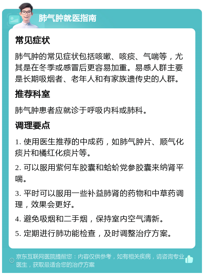 肺气肿就医指南 常见症状 肺气肿的常见症状包括咳嗽、咳痰、气喘等，尤其是在冬季或感冒后更容易加重。易感人群主要是长期吸烟者、老年人和有家族遗传史的人群。 推荐科室 肺气肿患者应就诊于呼吸内科或肺科。 调理要点 1. 使用医生推荐的中成药，如肺气肿片、顺气化痰片和橘红化痰片等。 2. 可以服用紫何车胶囊和蛤蚧党参胶囊来纳肾平喘。 3. 平时可以服用一些补益肺肾的药物和中草药调理，效果会更好。 4. 避免吸烟和二手烟，保持室内空气清新。 5. 定期进行肺功能检查，及时调整治疗方案。